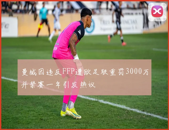 曼城因违反FFP遭欧足联重罚3000万并禁赛一年引发热议