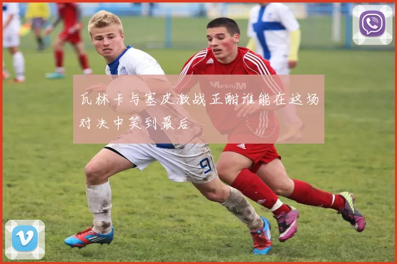 瓦林卡与塞皮激战正酣谁能在这场对决中笑到最后